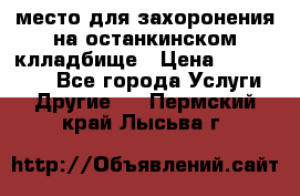 место для захоронения на останкинском клладбище › Цена ­ 1 000 000 - Все города Услуги » Другие   . Пермский край,Лысьва г.
